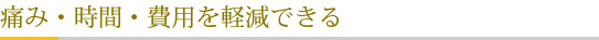 痛み・時間・費用を軽減できる