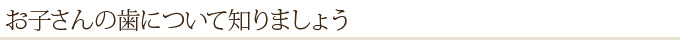 お子さんの歯について知りましょう