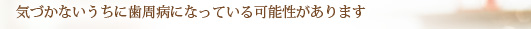 気づかないうちに歯周病になっている可能性があります