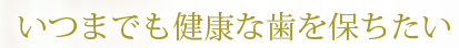 いつまでも健康な歯を保ちたい